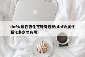 dnf火属性强化宝珠有哪些(dnf火属性强化多少才有用)