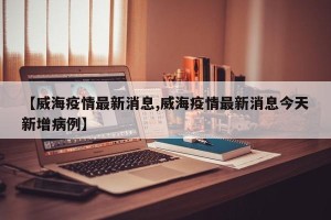 【威海疫情最新消息,威海疫情最新消息今天新增病例】