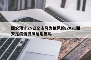 西安预计25日全市降为低风险/2021西安是疫情低风险地区吗