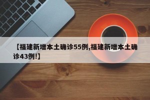 【福建新增本土确诊55例,福建新增本土确诊43例!】