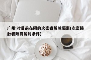 广州:对目前在隔的次密者解除隔离(次密接触者隔离解封条件)