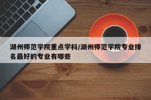 湖州师范学院重点学科/湖州师范学院专业排名最好的专业有哪些