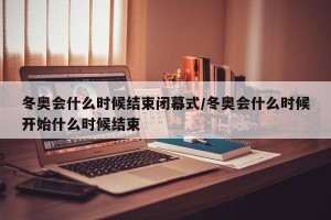 冬奥会什么时候结束闭幕式/冬奥会什么时候开始什么时候结束