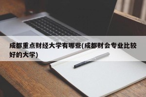 成都重点财经大学有哪些(成都财会专业比较好的大学)