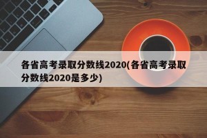 各省高考录取分数线2020(各省高考录取分数线2020是多少)