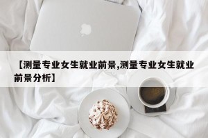 【测量专业女生就业前景,测量专业女生就业前景分析】