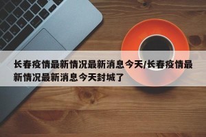 长春疫情最新情况最新消息今天/长春疫情最新情况最新消息今天封城了