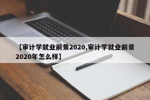 【审计学就业前景2020,审计学就业前景2020年怎么样】