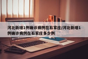 河北新增1例确诊病例在石家庄/河北新增1例确诊病例在石家庄多少例