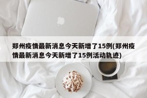 郑州疫情最新消息今天新增了15例(郑州疫情最新消息今天新增了15例活动轨迹)