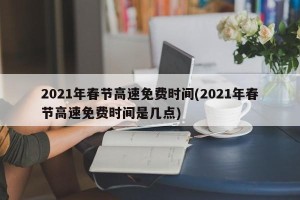 2021年春节高速免费时间(2021年春节高速免费时间是几点)