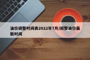 油价调整时间表2022年7月/调整油价最新时间