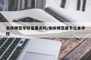 安庆师范学校是重点吗/安庆师范属于几本学校