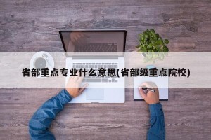 省部重点专业什么意思(省部级重点院校)
