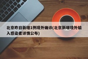 北京昨日新增1例境外确诊(北京新增境外输入感染者详情公布)