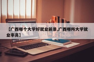 【广西哪个大学好就业前景,广西哪所大学就业率高】