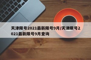 天津限号2021最新限号9月/天津限号2021最新限号9月查询