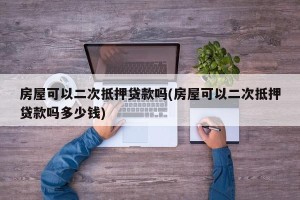 房屋可以二次抵押贷款吗(房屋可以二次抵押贷款吗多少钱)