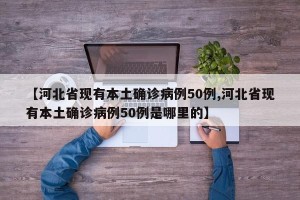 【河北省现有本土确诊病例50例,河北省现有本土确诊病例50例是哪里的】