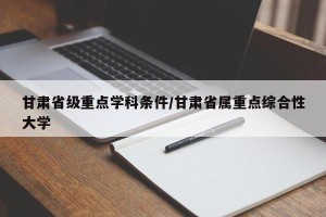 甘肃省级重点学科条件/甘肃省属重点综合性大学