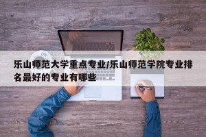 乐山师范大学重点专业/乐山师范学院专业排名最好的专业有哪些