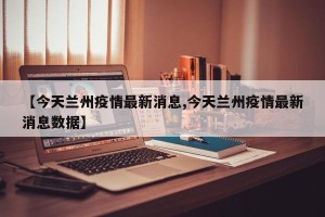 【今天兰州疫情最新消息,今天兰州疫情最新消息数据】