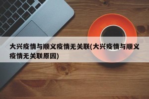 大兴疫情与顺义疫情无关联(大兴疫情与顺义疫情无关联原因)