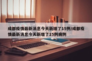 成都疫情最新消息今天新增了15例/成都疫情最新消息今天新增了15例病例
