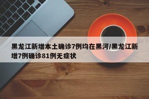 黑龙江新增本土确诊7例均在黑河/黑龙江新增7例确诊81例无症状