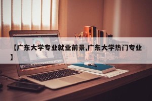 【广东大学专业就业前景,广东大学热门专业】