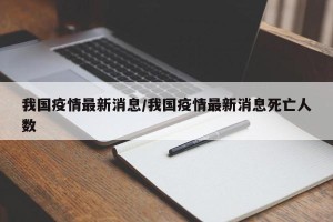 我国疫情最新消息/我国疫情最新消息死亡人数