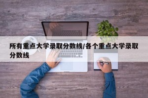 所有重点大学录取分数线/各个重点大学录取分数线