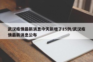 武汉疫情最新消息今天新增了15例/武汉疫情最新消息公布