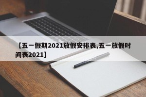 【五一假期2021放假安排表,五一放假时间表2021】