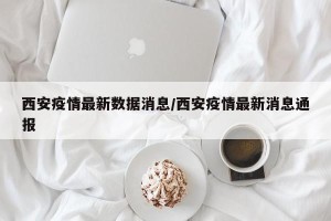西安疫情最新数据消息/西安疫情最新消息通报