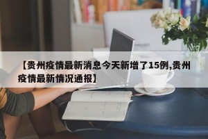 【贵州疫情最新消息今天新增了15例,贵州疫情最新情况通报】