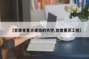 【甘肃省重点建设的大学,甘肃重点工程】