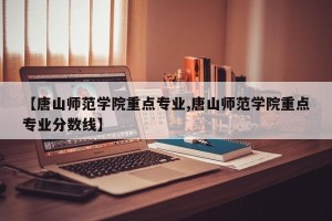 【唐山师范学院重点专业,唐山师范学院重点专业分数线】