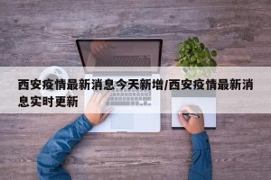 西安疫情最新消息今天新增/西安疫情最新消息实时更新