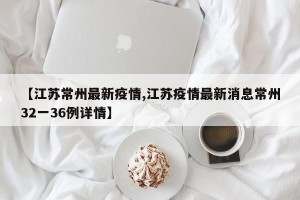 【江苏常州最新疫情,江苏疫情最新消息常州32一36例详情】