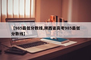 【985最低分数线,陕西省高考985最低分数线】