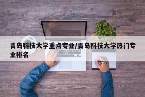 青岛科技大学重点专业/青岛科技大学热门专业排名