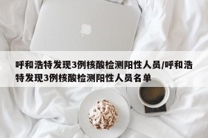 呼和浩特发现3例核酸检测阳性人员/呼和浩特发现3例核酸检测阳性人员名单