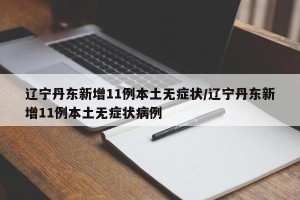 辽宁丹东新增11例本土无症状/辽宁丹东新增11例本土无症状病例