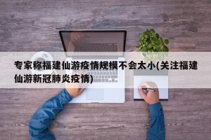 专家称福建仙游疫情规模不会太小(关注福建仙游新冠肺炎疫情)