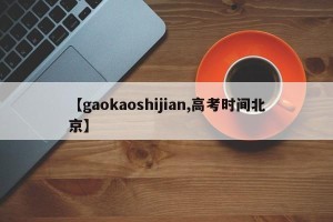 【gaokaoshijian,高考时间北京】