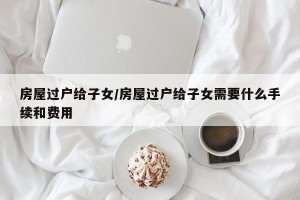 房屋过户给子女/房屋过户给子女需要什么手续和费用