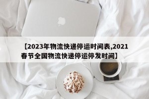 【2023年物流快递停运时间表,2021春节全国物流快递停运停发时间】