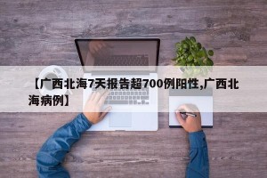 【广西北海7天报告超700例阳性,广西北海病例】