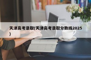 天津高考录取(天津高考录取分数线2025)